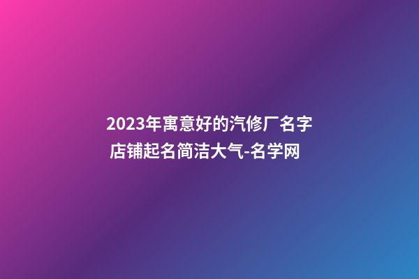 2023年寓意好的汽修厂名字 店铺起名简洁大气-名学网-第1张-公司起名-玄机派